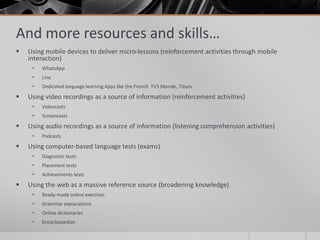 And more resources and skills… 
 Using mobile devices to deliver micro-lessons (reinforcement activities through mobile 
interaction) 
 WhatsApp 
 Line 
 Dedicated language learning Apps like the French TV5 Monde, 7Jours 
 Using video recordings as a source of information (reinforcement activities) 
 Videocasts 
 Screencasts 
 Using audio recordings as a source of information (listening comprehension activities) 
 Podcasts 
 Using computer-based language tests (exams) 
 Diagnostic tests 
 Placement tests 
 Achievements tests 
 Using the web as a massive reference source (broadening knowledge) 
 Ready-made online exercises 
 Grammar explanations 
 Online dictionaries 
 Encyclopaedias 
 