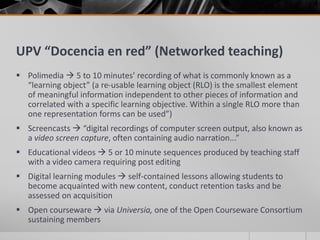 UPV “Docencia en red” (Networked teaching) 
 Polimedia  5 to 10 minutes’ recording of what is commonly known as a 
“learning object” (a re-usable learning object (RLO) is the smallest element 
of meaningful information independent to other pieces of information and 
correlated with a specific learning objective. Within a single RLO more than 
one representation forms can be used”) 
 Screencasts  “digital recordings of computer screen output, also known as 
a video screen capture, often containing audio narration...” 
 Educational videos  5 or 10 minute sequences produced by teaching staff 
with a video camera requiring post editing 
 Digital learning modules  self-contained lessons allowing students to 
become acquainted with new content, conduct retention tasks and be 
assessed on acquisition 
 Open courseware  via Universia, one of the Open Courseware Consortium 
sustaining members 
 