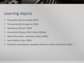 Learning objects 
 Reusability (Davies & Riley 2009) 
 Transportability (Longmire 2000) 
 Modularity (Polsani 2003) 
 Granularity (Polsani 2003; Wiley 2000ab) 
 Meta-information, metadata (Wiley 2000b) 
 Searchability (Liber 2005) 
 Flexibility and adaptive capability (Gibbons, Nelson & Richards 2000) 
 