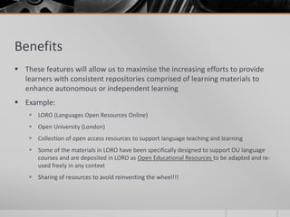Benefits 
 These features will allow us to maximise the increasing efforts to provide 
learners with consistent repositories comprised of learning materials to 
enhance autonomous or independent learning 
 Example: 
 LORO (Languages Open Resources Online) 
 Open University (London) 
 Collection of open access resources to support language teaching and learning 
 Some of the materials in LORO have been specifically designed to support OU language 
courses and are deposited in LORO as Open Educational Resources to be adapted and re-used 
freely in any context 
 Sharing of resources to avoid reinventing the wheel!!! 
 