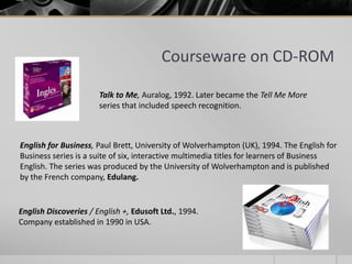 Courseware on CD-ROM 
Talk to Me, Auralog, 1992. Later became the Tell Me More 
series that included speech recognition. 
English for Business, Paul Brett, University of Wolverhampton (UK), 1994. The English for 
Business series is a suite of six, interactive multimedia titles for learners of Business 
English. The series was produced by the University of Wolverhampton and is published 
by the French company, Edulang. 
English Discoveries / English +, Edusoft Ltd., 1994. 
Company established in 1990 in USA. 
 