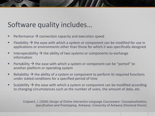 Software quality includes… 
 Performance  connection capacity and execution speed 
 Flexibility  the ease with which a system or component can be modified for use in 
applications or environments other than those for which it was specifically designed 
 Interoperability  the ability of two systems or components to exchange 
information 
 Portability  the ease with which a system or component can be “ported” to 
another platform or operating system 
 Reliability  the ability of a system or component to perform its required functions 
under stated conditions for a specified period of time 
 Scalability  the ease with which a system or component can be modified according 
to changing circumstances such as the number of users, the amount of data, etc. 
Colpaert, J. (2004) Design of Online Interactive Language Courseware: Conceptualization, 
Specification and Prototyping. Antwerp: University of Antwerp (Doctoral thesis). 
 