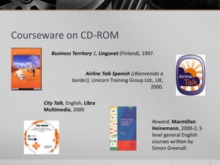 Courseware on CD-ROM 
Business Territory 1, Lingonet (Finland), 1997. 
Airline Talk Spanish (¡Bienvenido a 
bordo!), Unicorn Training Group Ltd., UK, 
City Talk, English, Libra 
Multimedia, 2000 
2000. 
Reward, Macmillan 
Heinemann, 2000-2, 5 
level general English 
courses written by 
Simon Greenall. 
 