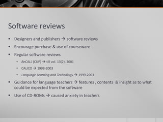 Software reviews 
 Designers and publishers  software reviews 
 Encourage purchase & use of courseware 
 Regular software reviews 
 ReCALL (CUP)  till vol. 13(2), 2001 
 CALICO  1998-2003 
 Language Learning and Technology  1999-2003 
 Guidance for language teachers  features , contents & insight as to what 
could be expected from the software 
 Use of CD-ROMs  caused anxiety in teachers 
 