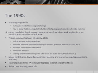 The 1990s 
 Maturity acquired in 
 making the most of technological offerings 
 How to apply that technology to the full benefit of pedagogically sound multimedia materials 
 not yet paralleled despite recent incorporation of social network applications and 
sophisticated virtual world software. 
 Typical common features till approx. 2005 
 built-in voice recording capabilities 
 hypertext reference materials (including dictionaries, grammar and culture notes, etc.) 
 abundant sound-enhanced materials 
 immediate feedback 
 catering for different learning styles (the visual, the audio-based, the relational…) 
 Major contribution toward autonomous learning and learner-centred approaches to 
teaching 
 Tutorial programmes  computer replaced teacher and/or textbook 
 Self-access learning materials 
 