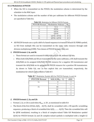 WC & LTE 4G broadband-15EC81: Module 4: LTE uplink and Physical layer procedures and scheduling
Prof. Suresha V, Dept. of E&C. K V G C E, Sullia, D.K-574 327 Page. 10
8.3.2 Modulation of PUCCH
 When the UCI is transmitted on the PUSCH, the modulation scheme is determined by the
scheduler in the MAC layer.
 The modulation scheme and the number of bits per subframe for different PUCCH formats
are specified in Table 8.6.
 All PUCCH formats use a cyclic shift of a based sequence to transmit in each SC-FDMA symbol,
so UCI from multiple UEs can be transmitted on the same radio resource through code
division multiplexing (CDM). Two classes of PUCCH formats. They are
1. PUCCH Formats 1, la, and lb:
o These format are used to transmit H-ARQ-ACK and/or SR, without CQI bits.
o When both ACK/NAK and SR are transmitted in the same subframe, a UE shall transmit the
ACK/NAK on its assigned ACK/NAK PUCCH resource for a negative SR transmission and
transmit the ACK/NAK on its assigned SR PUCCH resource for a positive SR transmission.
As shown in Table 8.4, one or two explicit bits are transmitted, respectively, the
modulation for which is described in Table 8.7.
2. PUCCH Formats 2, 2a, and 2b:
o Format 2, 2a, or 2b is used when 𝑀 𝑏𝑖𝑡𝑠 ≥ 20 , as mentioned in table 8.4
o The block of the first 20 bits, b(0), , b(19), shall be scrambled with a UE-specific scrambling
sequence, producing a block of scrambled bits b(0),……… b(19). Then the scrambled bits will
be QPSK modulated, resulting in a block of complex-valued Table 8.8 Modulation symbol
d(10) for PUCCH formats 2a and 2b complex-valued symbols is multiplied with a length-12
 