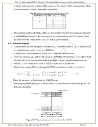 WC & LTE 4G broadband-15EC81: Module 4: LTE uplink and Physical layer procedures and scheduling
Prof. Suresha V, Dept. of E&C. K V G C E, Sullia, D.K-574 327 Page. 11
cyclically shifted version of a Zadoff-Chu sequence. This allows FUCCHs from multiple UEs to
be transmitted on the same resource block with CDM.
o The modulation of these H-ARQ-ACK bits are described in Table 8.8. The resulting modulated
symbol d(10) will be used in the generation of the reference signal for PUCCH format 2a and
2b, from which the eNode-B can decode the ACK/NAK information.
8.3.3 Resource Mapping
o PUCCH is time-division multiplexed with the PUSCH from the same UE. This is done in order
to retain the single-carrier property of SC-FDMA.
o PUCCH can be FDM with the PUSCH from other UEs in the same subframe.
o For frame structure type 2 (the TDD mode), the PUCCH is not transmitted in the UpPTS field,
which is only for the transmission of uplink sounding reference signals or random access.
o The PUCCH uses one resource block in each of the two slots in a subframe.
o The physical resource blocks to be used for PUCCH transmission in slot 𝑛 𝑠 are given by:
Where the parameter 𝑚 depends on the PUCCH format.
o The mapping of PUCCH to physical resource blocks in one subframe is shown in Figure 8.7 for
different values of 𝑚.
 