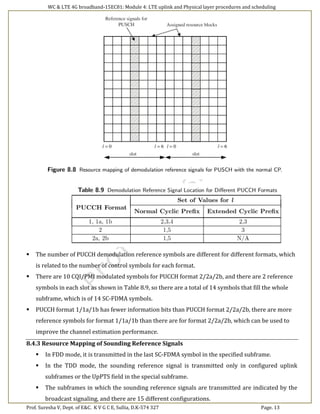 WC & LTE 4G broadband-15EC81: Module 4: LTE uplink and Physical layer procedures and scheduling
Prof. Suresha V, Dept. of E&C. K V G C E, Sullia, D.K-574 327 Page. 13
 The number of PUCCH demodulation reference symbols are different for different formats, which
is related to the number of control symbols for each format.
 There are 10 CQI/PMI modulated symbols for PUCCH format 2/2a/2b, and there are 2 reference
symbols in each slot as shown in Table 8.9, so there are a total of 14 symbols that fill the whole
subframe, which is of 14 SC-FDMA symbols.
 PUCCH format 1/1a/1b has fewer information bits than PUCCH format 2/2a/2b, there are more
reference symbols for format 1/1a/1b than there are for format 2/2a/2b, which can be used to
improve the channel estimation performance.
8.4.3 Resource Mapping of Sounding Reference Signals
 In FDD mode, it is transmitted in the last SC-FDMA symbol in the specified subframe.
 In the TDD mode, the sounding reference signal is transmitted only in configured uplink
subframes or the UpPTS field in the special subframe.
 The subframes in which the sounding reference signals are transmitted are indicated by the
broadcast signaling, and there are 15 different configurations.
 