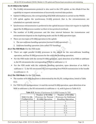 WC & LTE 4G broadband-15EC81: Module 4: LTE uplink and Physical layer procedures and scheduling
Prof. Suresha V, Dept. of E&C. K V G C E, Sullia, D.K-574 327 Page. 16
8.6 H-ARQ in the Uplink
 The H-ARQ retransmission protocol is also used in the LTE uplink, so the eNode-B has the
capability to request retransmissions of incorrectly received data packets.
 Uplink H-ARQ process, the corresponding ACK/NAK information is carried on the PHICH.
 LTE uplink applies the synchronous H-ARQ protocol, that is, the retransmissions are
scheduled on a periodic interval
 Synchronous retransmission is preferred in the uplink because it does not require to explicitly
signal the H-ARQ process number so there is less protocol overhead.
 The number of H-ARQ processes and the time interval between the transmission and
retransmission depend on the duplexing mode and the H-ARQ operation type.
 There are two types of H-ARQ operation in the uplink:
1. The non-subframe bundling operation (normal H-ARQ operation)
2. Subframe bundling operation (also called TTI3 bundling)
8.6.1 The FDD Mode: For the FDD mode
 There are eight parallel H-ARQ processes in the uplink for the non-subframe bundling
operation, and four H-ARQ processes for the subframe bundling operation.
 For the FDD mode with the normal H-ARQ operation, upon detection of an NAK in subframe
n, the UE retransmits the corresponding PUSCH in subframe n + 4
 For the FDD mode with the subframe bundling operation, upon detection of an NAK in
subframe n - 5, the UE retransmits the corresponding first PUSCH transmission in the bundle
in subframe n + 4.
8.6.2 The TDD Mode: For the TDD mode,
 The number of H-ARQ processes is determined by the DL/UL configuration, listed in Table
8.12.
 For TDD UL/DL configurations 1-6 and the normal H-ARQ operation, upon detection of an
NAK in subframe n, the UE retransmits in subframe n + k, with k given in Table 8.13.
 