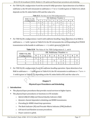 WC & LTE 4G broadband-15EC81: Module 4: LTE uplink and Physical layer procedures and scheduling
Prof. Suresha V, Dept. of E&C. K V G C E, Sullia, D.K-574 327 Page. 17
 For TDD UL/DL configuration 0 and the normal H-ARQ operation: Upon detection of an NAK in
subframe n, the UE will retransmit in subframe n + 7 or n + k with k given in Table 8.13, which
depends on the UL index field in DCI and the value of n.
 For TDD UL/DL configurations 1 and 6 with subframe bundling: Upon detection of an NAK in
subframe n. — 𝐼 with 1 given in Table 8.14, the UE retransmits the corresponding first PUSCH
transmission in the bundle in subframe 𝑛 + 𝑘, with 𝑘 given in Table 8.13.
 For TDD UL/DL configuration 0 and the subframe bundling operation: Upon detection of an
NAK in subframe 𝑛 − 𝑙 with𝑙 given in Table 8.14, the UE retransmits in subframe n + 7 or 𝑛 +
𝑘 with k given in Table 8.13, depending on the UL index field in DCI and the value of n.
Chapter 9
Physical Layer Procedures and Scheduling
1. Introduction:
 The physical layer procedures that provide crucial services to higher layers.
 The physical layer procedures or functions in LTE includes
o Hybrid-ARQ (H-ARQ) and Channel Quality Indicator (CQI)
o Dynamic channel-dependent scheduling and MIMO transmission.
o Precoding for MIMO closed-loop operations.
o The Rank Indicator (RI) and Precoder Matrix Indicator (PMI) feedback.
o Cell search and Random accesses procedures.
o Power control in uplink.
 