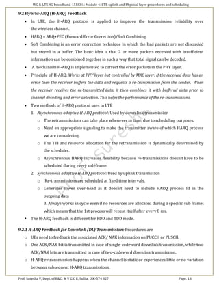 WC & LTE 4G broadband-15EC81: Module 4: LTE uplink and Physical layer procedures and scheduling
Prof. Suresha V, Dept. of E&C. K V G C E, Sullia, D.K-574 327 Page. 18
9.2 Hybrid-ARQ (H-ARQ) Feedback
 In LTE, the H-ARQ protocol is applied to improve the transmission reliability over
the wireless channel.
 HARQ = ARQ+FEC (Forward Error Correction)/Soft Combining.
 Soft Combining is an error correction technique in which the bad packets are not discarded
but stored in a buffer. The basic idea is that 2 or more packets received with insufficient
information can be combined together in such a way that total signal can be decoded.
 A mechanism H-ARQ is implemented to correct the error packets in the PHY layer.
 Principle of H-ARQ: Works at PHY layer but controlled by MAC layer. If the received data has an
error then the receiver buffers the data and requests a re-transmission from the sender. When
the receiver receives the re-transmitted data, it then combines it with buffered data prior to
channel decoding and error detection. This helps the performance of the re-transmissions.
 Two methods of H-ARQ protocol uses in LTE
1. Asynchronous adaptive H-ARQ protocol: Used by down link transmission
o The retransmissions can take place whenever in time, due to scheduling purposes.
o Need an appropriate signaling to make the transmitter aware of which HARQ process
we are considering.
o The TTI and resource allocation for the retransmission is dynamically determined by
the scheduler.
o Asynchronous HARQ increases flexibility because re-transmissions doesn't have to be
scheduled during every sub-frame.
2. Synchronous adaptive H-ARQ protocol: Used by uplink transmission
o Re-transmissions are scheduled at fixed time intervals.
o Generates lower over-head as it doesn't need to include HARQ process Id in the
outgoing data
3. Always works in cycle even if no resources are allocated during a specific sub frame;
which means that the 1st process will repeat itself after every 8 ms.
 The H-ARQ feedback is different for FDD and TDD mode.
9.2.1 H-ARQ Feedback for Downlink (DL) Transmission: Procedures are
o UEs need to feedback the associated ACK/ NAK information on PUCCH or PUSCH.
o One ACK/NAK bit is transmitted in case of single-codeword downlink transmission, while two
ACK/NAK bits are transmitted in case of two-codeword downlink transmission.
o H-ARQ retransmission happens when the channel is static or experiences little or no variation
between subsequent H-ARQ transmissions.
 