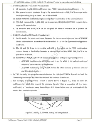 WC & LTE 4G broadband-15EC81: Module 4: LTE uplink and Physical layer procedures and scheduling
Prof. Suresha V, Dept. of E&C. K V G C E, Sullia, D.K-574 327 Page. 19
o H-ARQ feedback for FDD mode: Procedure are
i. UE transmits H-ARQ-ACK in subframe 𝑛 for a PDSCH transmission in subframe 𝑛 − 4.
ii. The reason for the 4 subframe delay in the transmission of an ACK/NACK message is due
to the processing delay of about 3 ms at the receiver.
iii. Both H-ARQ-ACK and Scheduling Request (SR) are transmitted in the same subframe.
iv. UE shall transmit the H-ARQ-ACK on its associated H-ARQ-ACK PUCCH resource for a
negative SR transmission.
v. UE transmit the H-ARQ-ACK on its assigned SR PUCCH resource for a positive SR
transmission.
o H-ARQ feedback for TDD mode: Procedure are
i. In this mode, the time association between the data transmission and the ACK/NACK
cannot be maintained due to the variable numbers of DL and UL subframes being present
in a frame.
ii. The UL and DL delay between data and ACK is dependent on the TDD configuration
chosen. Hence, a fixed delay between a transmission and the HARQ ACK/NACK is not
possible in TDD-LTE.
iii. For TDD, two ACK/NAK feedback modes are supported by higher layer configuration:
 ACK/NAK bundling using PUCCH format 1a or 1b, which is the default mode and
consists of one or two bits of information
 ACK/NAK multiplexing using PUCCH format 1b, which consists of between one and
four bits of information
o In TDD, the delay between the transmission and the HARQ ACK/NACK depends on both the
TDD configuration and the subframe in which the data was transmitted.
o For example, in configuration 1 which is shown below in Figure 9.1, there are some DL
subframes for which the nearest UL subframe (greater than a separation of 4 or more
subframes) is 7 subframes away. In the Figure 8.12 shown below, this can be seen clearly for
the DL data transmission case.
Figure 9.1: HARQ ACK/NACK Timing for configuration 1
 