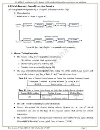 WC & LTE 4G broadband-15EC81: Module 4: LTE uplink and Physical layer procedures and scheduling
Prof. Suresha V, Dept. of E&C. K V G C E, Sullia, D.K-574 327 Page. 2
8.2 Uplink Transport Channel Processing Overview
The transport channel processing in the uplink include two distinct steps
1. Channel coding
2. Modulation, as shown in Figure 8.1.
Figure 8.1 Overview of uplink transport channel processing
1. Channel Coding Processing:
 The channel coding processing in the uplink includes
o CRC addition and Code block segmentation
o Channel coding and Rate matching and
o Code block concatenation (See figure 8.1)
 The usage of the channel coding scheme and coding rate for the uplink shared channel and
control information is specified in Table 8.1 and Table 8.2, respectively.
 The turbo encoder used for uplink shared channels.
 Control information, the channel coding scheme depends on the type of control
information and also on the type of the physical channel that carries the control
information.
 The control information in the uplink can be mapped either to the Physical Uplink Shared
Channel (PUSCH) or the Physical Uplink Control Channel (PUCCH).
 
