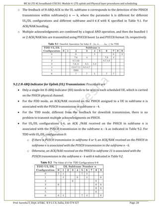 WC & LTE 4G broadband-15EC81: Module 4: LTE uplink and Physical layer procedures and scheduling
Prof. Suresha V, Dept. of E&C. K V G C E, Sullia, D.K-574 327 Page. 20
o The feedback of H-ARQ-ACK in the UL subframe n corresponds to the detection of the PDSCH
transmission within subframe(s) n — k, where the parameter k is different for different
UL/DL configurations and different subframe and 𝑘 ∈ 𝐾 with K specified in Table 9.1. For
ACK/NAK bundling.
o Multiple acknowledgments are combined by a logical AND operation, and then the bundled 1
or 2 ACK/NAK bits are transmitted using PUCCH boost 1a and PUCCH format 1b, respectively.
9.2.2 H-ARQ Indicator for Uplink (UL) Transmission: Procedure are
 Only a single-bit H-ARQ Indicator (HI) needs to be sent to each scheduled UE, which is carried
on the PHICH physical channel.
 For the FDD mode, an ACK/NAK received on the PHICH assigned to a UE in subframe n is
associated with the PUSCH transmission in subframe n - 4.
 For the TDD mode, different from the feedback for downlink transmission, there is no
problem to transmit multiple acknowledgments on PHICH.
 For UL/DL configurations 1-6, an ACK /NAK received on the PHICH in subframe n is
associated with the PUSCH transmission in the subframe n - k as indicated in Table 9.2. For
TDD with UL/DL configuration 0:
o If there is PUSCH transmission in subframe 4 or 9, an ACK/NAK received on the PHICH in
subframe n is associated with the PUSCH transmission in the subframe n - 6.
o Otherwise, an ACK/NAK received on the PHICH in subframe 11 is associated with the
PUSCH transmission in the subframe n - k with k indicated in Table 9.2.
 