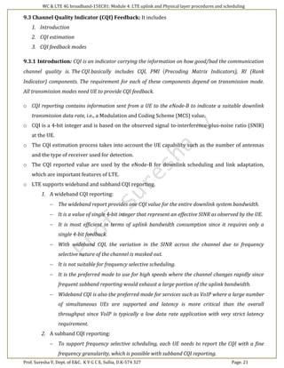 WC & LTE 4G broadband-15EC81: Module 4: LTE uplink and Physical layer procedures and scheduling
Prof. Suresha V, Dept. of E&C. K V G C E, Sullia, D.K-574 327 Page. 21
9.3 Channel Quality Indicator (CQI) Feedback: It includes
1. Introduction
2. CQI estimation
3. CQI feedback modes
9.3.1 Introduction: CQI is an indicator carrying the information on how good/bad the communication
channel quality is. The CQI basically includes CQI, PMI (Precoding Matrix Indicators), RI (Rank
Indicator) components. The requirement for each of these components depend on transmission mode.
All transmission modes need UE to provide CQI feedback.
o CQI reporting contains information sent from a UE to the eNode-B to indicate a suitable downlink
transmission data rate, i.e., a Modulation and Coding Scheme (MCS) value.
o CQI is a 4-bit integer and is based on the observed signal to-interference-plus-noise ratio (SNIR)
at the UE.
o The CQI estimation process takes into account the UE capability such as the number of antennas
and the type of receiver used for detection.
o The CQI reported value are used by the eNode-B for downlink scheduling and link adaptation,
which are important features of LTE.
o LTE supports wideband and subband CQI reporting.
1. A wideband CQI reporting:
 The wideband report provides one CQI value for the entire downlink system bandwidth.
 It is a value of single 4-bit integer that represent an effective SINR as observed by the UE.
 It is most efficient in terms of uplink bandwidth consumption since it requires only a
single 4-bit feedback.
 With wideband CQI, the variation in the SINR across the channel due to frequency
selective nature of the channel is masked out.
 It is not suitable for frequency selective scheduling.
 It is the preferred mode to use for high speeds where the channel changes rapidly since
frequent subband reporting would exhaust a large portion of the uplink bandwidth.
 Wideband CQI is also the preferred mode for services such as VoIP where a large number
of simultaneous UEs are supported and latency is more critical than the overall
throughput since VoIP is typically a low data rate application with very strict latency
requirement.
2. A subband CQI reporting:
 To support frequency selective scheduling, each UE needs to report the CQI with a fine
frequency granularity, which is possible with subband CQI reporting.
 