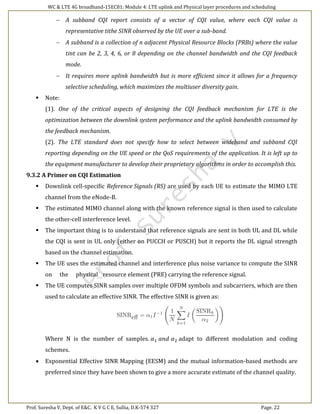 WC & LTE 4G broadband-15EC81: Module 4: LTE uplink and Physical layer procedures and scheduling
Prof. Suresha V, Dept. of E&C. K V G C E, Sullia, D.K-574 327 Page. 22
(9.3)
 A subband CQI report consists of a vector of CQI value, where each CQI value is
representative tithe SINR observed by the UE over a sub-band.
 A subband is a collection of n adjacent Physical Resource Blocks (PRBs) where the value
tint can be 2, 3, 4, 6, or 8 depending on the channel bandwidth and the CQI feedback
mode.
 It requires more uplink bandwidth but is more efficient since it allows for a frequency
selective scheduling, which maximizes the multiuser diversity gain.
 Note:
(1). One of the critical aspects of designing the CQI feedback mechanism for LTE is the
optimization between the downlink system performance and the uplink bandwidth consumed by
the feedback mechanism.
(2). The LTE standard does not specify how to select between wideband and subband CQI
reporting depending on the UE speed or the QoS requirements of the application. It is left up to
the equipment manufacturer to develop their proprietary algorithms in order to accomplish this.
9.3.2 A Primer on CQI Estimation
 Downlink cell-specific Reference Signals (RS) are used by each UE to estimate the MIMO LTE
channel from the eNode-B.
 The estimated MIMO channel along with the known reference signal is then used to calculate
the other-cell interference level.
 The important thing is to understand that reference signals are sent in both UL and DL while
the CQI is sent in UL only (either on PUCCH or PUSCH) but it reports the DL signal strength
based on the channel estimation.
 The UE uses the estimated channel and interference plus noise variance to compute the SINR
on the physical resource element (PRE) carrying the reference signal.
 The UE computes SINR samples over multiple OFDM symbols and subcarriers, which are then
used to calculate an effective SINR. The effective SINR is given as:
Where N is the number of samples. 𝛼1 𝑎𝑛𝑑 𝛼2 adapt to different modulation and coding
schemes.
 Exponential Effective SINR Mapping (EESM) and the mutual information-based methods are
preferred since they have been shown to give a more accurate estimate of the channel quality.
 