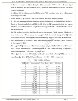WC & LTE 4G broadband-15EC81: Module 4: LTE uplink and Physical layer procedures and scheduling
Prof. Suresha V, Dept. of E&C. K V G C E, Sullia, D.K-574 327 Page. 23
 In the case of wideband CQI feedback, the UE measures the SINR from the reference signal
over all the PRBs, and then computes its CQI based on the effective SINR across the entire
channel bandwidth.
 In subband CQI the UE measures the SINR over the PRBs contained in the given subband, and
then computes the CQI.
 If a UE reports a CQI value for a particular subband, it is called subband feedback.
 If a UE reports a single CQI value for whole system bandwidth, it is called wideband feedback.
 Based on the estimated effective SINR, the UE picks the CQI index that indicate the highest
MCS level (modulation and code rate) that can be supported with a 10% BLER on the first H-
ARQ transmission.
 The CQI feedback is used by the eNode-B to select an optimum PDSCH transport block with a
combination of modulation scheme and transport block size corresponding to the CQI index
that could be received with target block error probability after the first H-ARQ transmission.
 The target block error probability is left open as an implementation choice, typical values are
in the range of 10-25%.
 The supported CQI indices and their interpretations are given in Table 9.3. In total, there are
16 CQI values, which require a 4-bit CQI feedback. In Table 9.3, the efficiency for a given CQI
index is calculated as: efficiency = Q,„ × code rate,
Where Q,,, is the number of bits in the modulation constellation. Taking CQI index 4 as an
example, as Q,„ = 2 for QPSK. We have efficiency = 2 ×
308
1024
≈ 0.6016 𝑏𝑖𝑡𝑠/𝑠𝑦𝑚𝑏𝑜𝑙.
Table 9.3 4-Bit CQI Table
 