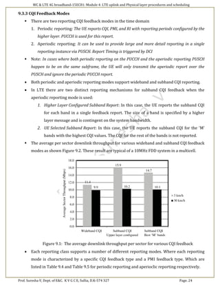 WC & LTE 4G broadband-15EC81: Module 4: LTE uplink and Physical layer procedures and scheduling
Prof. Suresha V, Dept. of E&C. K V G C E, Sullia, D.K-574 327 Page. 24
9.3.3 CQI Feedback Modes
 There are two reporting CQI feedback modes in the time domain
1. Periodic reporting: The UE reports CQI, PMI, and RI with reporting periods configured by the
higher layer. PUCCH is used for this report.
2. Aperiodic reporting: It can be used to provide large and more detail reporting in a single
reporting instance via PUSCH. Report Timing is triggered by DCI
 Note: In cases where both periodic reporting on the PUCCH and the aperiodic reporting PUSCH
happen to be on the same subframe, the UE will only transmit the aperiodic report over the
PUSCH and ignore the periodic PUCCH report.
 Both periodic and aperiodic reporting modes support wideband and subband CQI reporting.
 In LTE there are two distinct reporting mechanisms for subband CQI feedback when the
aperiodic reporting mode is used:
1. Higher Layer Configured Subband Report: In this case, the UE reports the subband CQI
for each band in a single feedback report. The size of a band is specified by a higher
layer message and is contingent on the system bandwidth.
2. UE Selected Subband Report: In this case, the UE reports the subband CQI for the 'M'
bands with the highest CQI values. The CQI for the rest of the bands is not reported.
 The average per sector downlink throughput for various wideband and subband CQI feedback
modes as shown Figure 9.2. These result are typical of a 10MHz FDD system in a multicell.
Figure 9.1: The average downlink throughput per sector for various CQI feedback
 Each reporting class supports a number of different reporting modes. Where each reporting
mode is characterized by a specific CQI feedback type and a PMI feedback type. Which are
listed in Table 9.4 and Table 9.5 for periodic reporting and aperioclic reporting respectively.
 