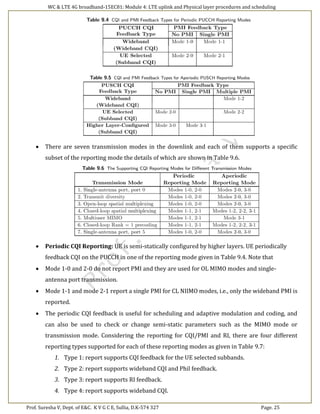 WC & LTE 4G broadband-15EC81: Module 4: LTE uplink and Physical layer procedures and scheduling
Prof. Suresha V, Dept. of E&C. K V G C E, Sullia, D.K-574 327 Page. 25
 There are seven transmission modes in the downlink and each of them supports a specific
subset of the reporting mode the details of which are shown in Table 9.6.
 Periodic CQI Reporting: UE is semi-statically configured by higher layers. UE periodically
feedback CQI on the PUCCH in one of the reporting mode given in Table 9.4. Note that
 Mode 1-0 and 2-0 do not report PMI and they are used for OL MIMO modes and single-
antenna port transmission.
 Mode 1-1 and mode 2-1 report a single PMI for CL NIIMO modes, i.e., only the wideband PMI is
reported.
 The periodic CQI feedback is useful for scheduling and adaptive modulation and coding, and
can also be used to check or change semi-static parameters such as the MIMO mode or
transmission mode. Considering the reporting for CQI/PMI and RI, there are four different
reporting types supported for each of these reporting modes as given in Table 9.7:
1. Type 1: report supports CQI feedback for the UE selected subbands.
2. Type 2: report supports wideband CQI and Phil feedback.
3. Type 3: report supports RI feedback.
4. Type 4: report supports wideband CQI.
 