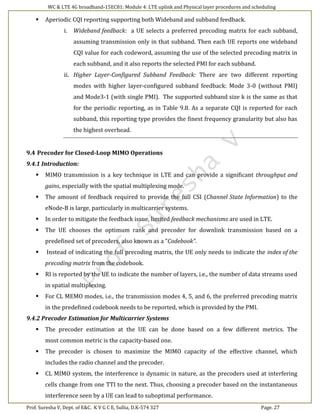 WC & LTE 4G broadband-15EC81: Module 4: LTE uplink and Physical layer procedures and scheduling
Prof. Suresha V, Dept. of E&C. K V G C E, Sullia, D.K-574 327 Page. 27
 Aperiodic CQI reporting supporting both Wideband and subband feedback.
i. Wideband feedback: a UE selects a preferred precoding matrix for each subband,
assuming transmission only in that subband. Then each UE reports one wideband
CQI value for each codeword, assuming the use of the selected precoding matrix in
each subband, and it also reports the selected PMI for each subband.
ii. Higher Layer-Configured Subband Feedback: There are two different reporting
modes with higher layer-configured subband feedback: Mode 3-0 (without PMI)
and Mode3-1 (with single PMI). The supported subband size k is the same as that
for the periodic reporting, as in Table 9.8. As a separate CQI is reported for each
subband, this reporting type provides the finest frequency granularity but also has
the highest overhead.
9.4 Precoder for Closed-Loop MIMO Operations
9.4.1 Introduction:
 MIMO transmission is a key technique in LTE and can provide a significant throughput and
gains, especially with the spatial multiplexing mode.
 The amount of feedback required to provide the full CSI (Channel State Information) to the
eNode-B is large, particularly in multicarrier systems.
 In order to mitigate the feedback issue, limited feedback mechanisms are used in LTE.
 The UE chooses the optimum rank and precoder for downlink transmission based on a
predefined set of precoders, also known as a “Codebook”.
 Instead of indicating the full precoding matrix, the UE only needs to indicate the index of the
precoding matrix from the codebook.
 RI is reported by the UE to indicate the number of layers, i.e., the number of data streams used
in spatial multiplexing.
 For CL MEMO modes, i.e., the transmission modes 4, 5, and 6, the preferred precoding matrix
in the predefined codebook needs to be reported, which is provided by the PMI.
9.4.2 Precoder Estimation for Multicarrier Systems
 The precoder estimation at the UE can be done based on a few different metrics. The
most common metric is the capacity-based one.
 The precoder is chosen to maximize the MIMO capacity of the effective channel, which
includes the radio channel and the precoder.
 CL MIMO system, the interference is dynamic in nature, as the precoders used at interfering
cells change from one TTI to the next. Thus, choosing a precoder based on the instantaneous
interference seen by a UE can lead to suboptimal performance.
 