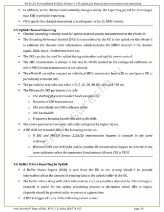 WC & LTE 4G broadband-15EC81: Module 4: LTE uplink and Physical layer procedures and scheduling
Prof. Suresha V, Dept. of E&C. K V G C E, Sullia, D.K-574 327 Page. 29
 In addition, as the channel rank normally changes slowly, the reporting period for RI is longer
than CQI in periodic reporting.
 PMI reports the channel-dependent preceding matrix for CL NEMO mode.
9.5 Uplink Channel Sounding
 Channel sounding is mainly used for uplink channel quality measurement at the eNode-B.
 The Sounding Reference Symbol (SRS) is transmitted by the UE in the uplink for the eNode-B
to estimate the channel state information, which includes the MIMO channel of the desired
signal. SINR, noise. Interference level, etc.
 The SRS can also be used for uplink timing estimation and uplink power control.
 The SRS transmission is always in the last SC-FDMA symbol in the configured subframe, on
which PUSCH data transmission is not allowed.
 The eNode-B can either request an individual SRS transmission from a SE or configure a UE to
periodically transmit SRS.
 The periodicity may take any value of 2, 5, 10, 20, 40, 80, 160, and 320 ms.
 The UE-specific SRS parameters include
o The starting physical resource block assignment
o Duration of SOS transmission
o SRS periodicity and SRS subframe offset
o SRS bandwidth
o Frequency hopping bandwidth and cyclic shift.
 The above parameters are semi-statically configured by higher layers.
 A UE shall not transmit SRS in the following scenarios:
o If SRS and PUCCH format 2/2a/2b transmissions happen to coincide in the same
subframe
o Whenever SRS and ACK/NAK and/or positive SR transmissions happen to coincide in the
same subframe unless the parameter Simultaneous-AN-and-SRS is TRUE
9.6 Buffer Status Reporting in Uplink
 A Buffer Status Report (BSR) is sent from the UE to the serving eNode-B to provide
information about the amount of pending data in the uplink buffer of the UE.
 The buffer status along with other information, such as priorities allocated to different logical
channels is useful for the uplink scheduling process to determine which UEs or logical
channels should be granted radio resources at a given time.
 A BSR is triggered if any of the following events occurs:
 