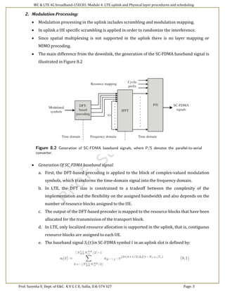 WC & LTE 4G broadband-15EC81: Module 4: LTE uplink and Physical layer procedures and scheduling
Prof. Suresha V, Dept. of E&C. K V G C E, Sullia, D.K-574 327 Page. 3
2. Modulation Processing:
 Modulation processing in the uplink includes scrambling and modulation mapping.
 In uplink a UE specific scrambling is applied in order to randomize the interference.
 Since spatial multiplexing is not supported in the uplink there is no layer mapping or
MIMO precoding.
 The main difference from the downlink, the generation of the SC-FDMA baseband signal is
illustrated in Figure 8.2
 Generation Of SC_FDMA baseband signal:
a. First, the DFT-based precoding is applied to the block of complex-valued modulation
symbols, which transforms the time-domain signal into the frequency domain.
b. In LTE, the DFT size is constrained to a tradeoff between the complexity of the
implementation and the flexibility on the assigned bandwidth and also depends on the
number of resource blocks assigned to the UE.
c. The output of the DFT-based precoder is mapped to the resource blocks that have been
allocated for the transmission of the transport block.
d. In LTE, only localized resource allocation is supported in the uplink, that is, contiguous
resource blocks are assigned to each UE.
e. The baseband signal 𝑆𝑙(𝑡)in SC-FDMA symbol 𝑙 in an uplink slot is defined by:
 