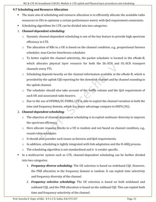 WC & LTE 4G broadband-15EC81: Module 4: LTE uplink and Physical layer procedures and scheduling
Prof. Suresha V, Dept. of E&C. K V G C E, Sullia, D.K-574 327 Page. 31
9.7 Scheduling and Resource Allocation
 The main aim of scheduling and resource allocation is to efficiently allocate the available radio
resources to UEs to optimize a certain performance metric with QoS requirement constraints.
 Scheduling algorithms for LTE can be divided into two categories:
1. Channel-dependent scheduling:
o Dynamic channel-dependent scheduling is one of the key feature to provide high spectrum
efficiency in LTE.
o The allocation of RBs to a UE is based on the channel condition, e.g., proportional fairness
scheduler, max Carrier Interfernce scheduler.
o To better exploit the channel selectivity, the packet scheduler is located in the eNode-B,
which allocates physical layer resource for both the DL-SCH and UL-SCH transport
channels every TTI.
o Scheduling depends heavily on the channel information available at the eNode-B, which is
provided by the uplink CQI reporting for the downlink channel and by channel sounding in
the uplink channel.
o The scheduler should also take account of the traffic volume and the QoS requirement of
each UE and associated radio bearers.
o Due to the use of OFDMA/SC-FDMA, LTE is able to exploit the channel variation in both the
time and frequency domain, which is a major advantage compare to HSPA (3G).
2. Channel dependent scheduling:
o The objective of channel-dependent scheduling is to exploit multiuser diversity to improve
the spectrum efficiency.
o Here allocate resource blocks to a UE is random and not based on channel condition, e.g.,
round-robin scheduler.
o It should also consider such issues as fairness and QoS requirements.
o In addition, scheduling is tightly integrated with link adaptation and the H-ARQ process.
o The scheduling algorithm is not standardized and it is vendor specific.
 In a multicarrier system such as LTE, channel-dependent scheduling can be further divided
into two categories:
1. Frequency diverse scheduling: The UE selection is based on wideband CQI. However,
the PRB allocation in the frequency domain is random. It can exploit time selectivity
and frequency diversity of the channel.
2. Frequency selective scheduling: The UE selection is based on both wideband and
subband CQI, and the PRB allocation is based on the subband CQI. This can exploit both
time and frequency selectivity of the channel.
 