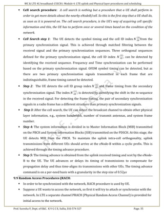 WC & LTE 4G broadband-15EC81: Module 4: LTE uplink and Physical layer procedures and scheduling
Prof. Suresha V, Dept. of E&C. K V G C E, Sullia, D.K-574 327 Page. 35
 Cell search procedure: A cell search is nothing but a procedure that a UE shall perform in
order to get more details about the nearby eNodeB/cell. So this is the first step that a UE shall do,
as soon as it is powered on. The cell search procedure, is the UE’s way of acquiring cell specific
information and this, the UE has to perform once or several times based on the condition of the
network.
 Cell Search step 1: The UE detects the symbol timing and the cell ID index 𝑁 𝐼𝐷
(2)
from the
primary synchronization signal. This is achieved through matched filtering between the
received signal and the primary synchronization sequences. Three orthogonal sequences
defined for the primary synchronization signal, the cell ID index 𝑁 𝐼𝐷
(2)
, can be detected by
identifying the received sequence. Frequency and Time synchronization can be performed
based on the primary synchronization signal. OFDM symbol timing can be detected, but as
there are two primary synchronization signals transmitted in each frame that are
indistinguishable, frame timing cannot be detected.
 Step 2: The UE detects the cell ID group index 𝑁 𝐼𝐷
(1)
and frame timing from the secondary
synchronization signal. The index 𝑁 𝐼𝐷
(1)
; is detected by identifying the shift in the m-sequence
in the received signal. For detecting the frame timing, the pair of secondary synchronization
signals in a radio frame has a different structure than primary synchronization signals.
 Step 3: After the cell search, the UE can detect the broadcast channel to obtain other physical
layer information, e.g., system bandwidth, number of transmit antennas, and system frame
number.
 Step 4: The system information is divided in to Master Information Block (MIB) transmitted
on the PBCH and System Information Blocks (SIB) transmitted on the PDSCH. At this stage, the
UE detects MIB from the PBCH. To maintain the uplink intra-cell orthogonality, uplink
transmissions from different UEs should arrive at the eNode-B within a cyclic prefix. This is
achieved through the timing advance procedure.
 Step 5: The timing advance is obtained from the uplink received timing and scot by the eNode-
B to the UE. The UE advances or delays its timing of transmissions to compensate for
propagation delay and thus time-aligns its transmissions with other UEs. The timing advance
command is on a per-need basis with a granularity in the step size of 0.52𝜇𝑠
9.9 Random Access Procedures (RACH:
 In order to be synchronized with the network, RACH procedure is used by UE.
 Suppose a UE wants to access the network, so first it will try to attach or synchronize with the
network. In LTE a separate channel PRACH (Physical Random Access Channel) is provided for
initial access to the network.
 