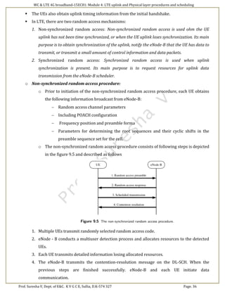 WC & LTE 4G broadband-15EC81: Module 4: LTE uplink and Physical layer procedures and scheduling
Prof. Suresha V, Dept. of E&C. K V G C E, Sullia, D.K-574 327 Page. 36
 The UEs also obtain uplink timing information from the initial handshake.
 In LTE, there are two random access mechanisms:
1. Non-synchronized random access: Non-synchronized random access is used ohm the UE
uplink has not been time synchronized, or when the UE uplink loses synchronization. Its main
purpose is to obtain synchronization of the uplink, notify the eNode-B that the UE has data to
transmit, or transmit a small amount of control information and data packets.
2. Synchronized random access: Synchronized random access is used when uplink
synchronization is present. Its main purpose is to request resources for uplink data
transmission from the eNode-B scheduler.
o Non-synchronized random access procedure:
o Prior to initiation of the non-synchronized random access procedure, each UE obtains
the following information broadcast from eNode-B:
 Random access channel parameters
 Including POACH configuration
 Frequency position and preamble forma
 Parameters for determining the root sequences and their cyclic shifts in the
preamble sequence set for the cell.
o The non-synchronized random access procedure consists of following steps is depicted
in the figure 9.5 and described as follows
1. Multiple UEs transmit randomly selected random access code.
2. eNode - B conducts a multiuser detection process and allocates resources to the detected
UEs.
3. Each UE transmits detailed information losing allocated resources.
4. The eNode-B transmits the contention-resolution message on the DL-SCH. When the
previous steps are finished successfully. eNode-B and each UE initiate data
communication.
 