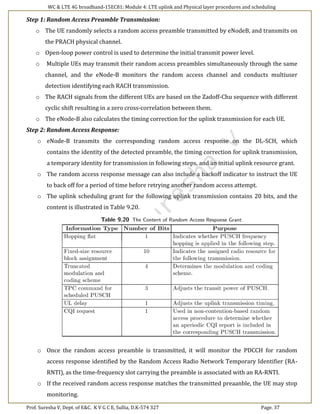 WC & LTE 4G broadband-15EC81: Module 4: LTE uplink and Physical layer procedures and scheduling
Prof. Suresha V, Dept. of E&C. K V G C E, Sullia, D.K-574 327 Page. 37
Step 1: Random Access Preamble Transmission:
o The UE randomly selects a random access preamble transmitted by eNodeB, and transmits on
the PRACH physical channel.
o Open-loop power control is used to determine the initial transmit power level.
o Multiple UEs may transmit their random access preambles simultaneously through the same
channel, and the eNode-B monitors the random access channel and conducts multiuser
detection identifying each RACH transmission.
o The RACH signals from the different UEs are based on the Zadoff-Chu sequence with different
cyclic shift resulting in a zero cross-correlation between them.
o The eNode-B also calculates the timing correction for the uplink transmission for each UE.
Step 2: Random Access Response:
o eNode-B transmits the corresponding random access response on the DL-SCH, which
contains the identity of the detected preamble, the timing correction for uplink transmission,
a temporary identity for transmission in following steps, and an initial uplink resource grant.
o The random access response message can also include a backoff indicator to instruct the UE
to back off for a period of time before retrying another random access attempt.
o The uplink scheduling grant for the following uplink transmission contains 20 bits, and the
content is illustrated in Table 9.20.
o Once the random access preamble is transmitted, it will monitor the PDCCH for random
access response identified by the Random Access Radio Network Temporary Identifier (RA-
RNTI), as the time-frequency slot carrying the preamble is associated with an RA-RNTI.
o If the received random access response matches the transmitted preaanble, the UE may stop
monitoring.
 