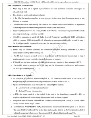 WC & LTE 4G broadband-15EC81: Module 4: LTE uplink and Physical layer procedures and scheduling
Prof. Suresha V, Dept. of E&C. K V G C E, Sullia, D.K-574 327 Page. 38
Step 3: Scheduled Transmission:
o After step 2, the UE is uplink synchronized and can transmit additional messages on
scheduled UL-SCH.
o This step is to assist contention resolution.
o If the UEs that perform random access attempts in the same time-frequency resource use
different preambles.
o Different UEs can be identified by the eNode-B and there is no collision. However. it is possible
that multiple UEs select the same preamble, which causes a collision.
o To resolve the contention for access, the UE that detects a random access preamble transmits
a message containing a terminal identity.
o If the UE is connected to a cell, Cell Radio Network Temporary Identifier (C-RNTI) will be tool,
which is a unique UE ID at the cell level; otherwise, a core network identifier is used. In step 1
the H-ARQ protocol is supported to improve the transmission reliability.
Step 4: Contention Resolution:
o In this step, the eNode-B transmits the contention-resolution message on the DL-SCH, which
contains the identity of the winning UE.
o The UE that observes a match between this identity and the identity transmitted in step 3
declares a success and completes its random access procedure.
o If this UE has not been assigned a C-RNTI, the temporary identity is then set as its C-RNTI.
o The H-ARQ protocol is supported in this step and the UE with successful access will transmit
an H-ARQ acknowledgment.
9.10 Power Control in Uplink:
o As compared to Downlink, in case of Uplink in LTE, Power control is used. As the battery of
the phone (UE) is power limited compared to base station power in the DL.
o Uplink power control is used mainly for the following two reasons.
1. Limit intracell and intercell interference
2. Reduce UE power consumption
o In LTE, the power control in the uplink is to control the interference caused by UEs to
neighboring cells while maintaining the required SINR at the serving cell.
o The power control scheme for the PUSCH transmission in the uplink. Usually in Uplink. Power
control is done in two ways. One is
1. Conventional Power Control (CPC): Conventional power control in the uplink is to achieve
the same SINR for different UEs at the base station, also known as full compensation. But it
suffers low spectral efficiency as the common SINR is limited by the cell-edge UEs.
 