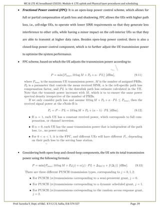 WC & LTE 4G broadband-15EC81: Module 4: LTE uplink and Physical layer procedures and scheduling
Prof. Suresha V, Dept. of E&C. K V G C E, Sullia, D.K-574 327 Page. 39
 Fractional Power control (FPC): It is an open-loop power control scheme, which allows for
full or partial compensation of path loss and shadowing. FPC allows the UEs with higher path
loss, i.e., cell-edge UEs, to operate with lower SINR requirements so that they generate less
interference to other cells, while having a minor impact on the cell-interior UEs so that they
are able to transmit at higher data rates. Besides open-loop power control, there is also a
closed-loop power control component, which is to further adjust the UE transmission power
to optimize the system performance.
 FPC scheme, based on which the UE adjusts the transmission power according to:
 Considering both open-loop and closed-loop components, the UE sets its total transmission
power using the following formula:
 