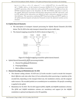 WC & LTE 4G broadband-15EC81: Module 4: LTE uplink and Physical layer procedures and scheduling
Prof. Suresha V, Dept. of E&C. K V G C E, Sullia, D.K-574 327 Page. 4
8.2 Uplink Shared Channels:
 The description of transport channel processing for Uplink Shared Channels (UL-SCH)
below. The UL-SCH is the only transport channel that carries traffic data.
 The channel mapping around the UL-SCH is shown in Figure 8.3.
Figure 8.3 Channel mapping around the uplink shared channel.
 Uplink Shared Channels(UL-SCH) processing includes
1. Channel Encoding and Modulation
2. Frequency hopping
3. Multi-antenna transmission
1. Channel Encoding and Modulation for UL-SCH:
 The channel coding scheme: UL-SCH uses 1/3 turbo encoder is used to encode the transport
block. Effective code rates other than 1/3 are achieved by either puncturing or repetition of the
encoded bits, depending on the transport block size, the modulation scheme, and the assigned
radio resource. The encoded symbols are scrambled prior to modulation. UE-specific scrambling
is applied in the uplink.
 Modulation for UL-SCH: The UL-SCH supports QPSK, 16QAM, and 64QAM modulation schemes.
The QPSK and 16QAM modulation schemes are mandatory and support for the 64QAM
modulation is optional and depends on the UE capability.
 