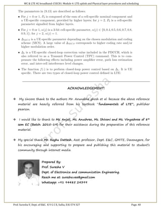 WC & LTE 4G broadband-15EC81: Module 4: LTE uplink and Physical layer procedures and scheduling
Prof. Suresha V, Dept. of E&C. K V G C E, Sullia, D.K-574 327 Page. 40
ACKNOWLEDGEMENT:
 My sincere thank to the authors Mr. Arunabha ghosh et al. because the above reference
material are heavily referred from his textbook “fundamentals of LTE”, publisher
pearson.
 I would like to thank to Ms. Anjali, Ms. Anushree, Ms. Shivani and Ms. Vinyashree of 8th
sem EC (Batch: 2015-19) for their assistance during the preparation of this reference
material.
 My special thank Mr. Raghu Dattesh, Asst. professor, Dept. E&C, GMITE, Davenegere, for
his encouraging and supporting to prepare and publishing this material to student’s
community through internet media.
Prepared By:
Prof. Suresha V
Dept. of Electronica and communication Engineering.
Reach me at: suresha.vee@gmail.com
Whatsapp: +91 94485 24399
 
