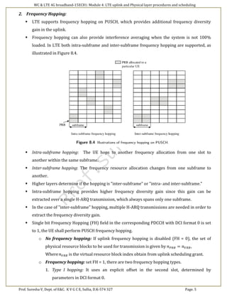 WC & LTE 4G broadband-15EC81: Module 4: LTE uplink and Physical layer procedures and scheduling
Prof. Suresha V, Dept. of E&C. K V G C E, Sullia, D.K-574 327 Page. 5
2. Frequency Hopping:
 LTE supports frequency hopping on PUSCH, which provides additional frequency diversity
gain in the uplink.
 Frequency hopping can also provide interference averaging when the system is not 100%
loaded. In LTE both intra-subframe and inter-subframe frequency hopping are supported, as
illustrated in Figure 8.4.
 Intra-subframe hopping: The UE hops to another frequency allocation from one slot to
another within the same subframe.
 Inter-subframe hopping: The frequency resource allocation changes from one subframe to
another.
 Higher layers determine if the hopping is "inter-subframe" or "intra- and inter-subframe."
 Intra-subframe hopping provides higher frequency diversity gain since this gain can be
extracted over a single H-ARQ transmission, which always spans only one subframe.
 In the case of "inter-subframe" hopping, multiple H-ARQ transmissions are needed in order to
extract the frequency diversity gain.
 Single bit Frequency Hopping (FH) field in the corresponding PDCCH with DCI format 0 is set
to 1, the UE shall perform PUSCH frequency hopping.
o No frequency hopping: If uplink frequency hopping is disabled (FH = 0), the set of
physical resource blocks to be used for transmission is given by 𝑛 𝑃𝑅𝐵 = 𝑛 𝑉𝑅𝐵,
Where 𝑛 𝑉𝑅𝐵 is the virtual resource block index obtain from uplink scheduling grant.
o Frequency hopping: set FH = 1, there are two frequency hopping types.
1. Type I hopping: It uses an explicit offset in the second slot, determined by
parameters in DCI format 0.
 