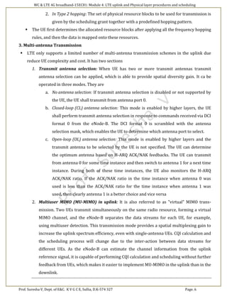 WC & LTE 4G broadband-15EC81: Module 4: LTE uplink and Physical layer procedures and scheduling
Prof. Suresha V, Dept. of E&C. K V G C E, Sullia, D.K-574 327 Page. 6
2. In Type 2 hopping: The set of physical resource blocks to be used for transmission is
given by the scheduling grant together with a predefined hopping pattern.
 The UE first determines the allocated resource blocks after applying all the frequency hopping
rules, and then the data is mapped onto these resources.
3. Multi-antenna Transmission
 LTE only supports a limited number of multi-antenna transmission schemes in the uplink due
reduce UE complexity and cost. It has two sections
1. Transmit antenna selection: When UE has two or more transmit antennas transmit
antenna selection can be applied, which is able to provide spatial diversity gain. It ca be
operated in three modes. They are
a. No antenna selection: If transmit antenna selection is disabled or not supported by
the UE, the UE shall transmit from antenna port 0.
b. Closed-loop (CL) antenna selection: This mode is enabled by higher layers, the UE
shall perform transmit antenna selection in response to commands received via DCI
format 0 from the eNode-B. The DCI format 0 is scrambled with the antenna
selection mask, which enables the UE to determine which antenna port to select.
c. Open-loop (OL) antenna selection: This mode is enabled by higher layers and the
transmit antenna to be selected by the UE is not specified. The UE can determine
the optimum antenna based on H-ARQ ACK/NAK feedbacks. The UE can transmit
from antenna 0 for some time instance and then switch to antenna 1 for a next time
instance. During both of these time instances, the UE also monitors the H-ARQ
ACK/NAK ratio. If the ACK/NAK ratio in the time instance when antenna 0 was
used is less than the ACK/NAK ratio for the time instance when antenna 1 was
used, then clearly antenna 1 is a better choice and vice versa
2. Multiuser MIMO (MU-MIMO) in uplink: It is also referred to as "virtual" MIMO trans-
mission. Two UEs transmit simultaneously on the same radio resource, forming a virtual
MIMO channel, and the eNode-B separates the data streams for each UE, for example,
using multiuser detection. This transmission mode provides a spatial multiplexing gain to
increase the uplink spectrum efficiency, even with single-antenna UEs. CQI calculation and
the scheduling process will change due to the inter-action between data streams for
different UEs. As the eNode-B can estimate the channel information from the uplink
reference signal, it is capable of performing CQI calculation and scheduling without further
feedback from UEs, which makes it easier to implement MU-MIMO in the uplink than in the
downlink.
 