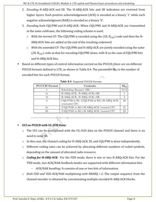 WC & LTE 4G broadband-15EC81: Module 4: LTE uplink and Physical layer procedures and scheduling
Prof. Suresha V, Dept. of E&C. K V G C E, Sullia, D.K-574 327 Page. 8
2. Encoding H-ARQ-ACK and SR: The H-ARQ-ACK bits and SR indication are received from
higher layers. Each positive acknowledgement (ACK) is encoded as a binary '1' while each
negative acknowledgment (NAK) is encoded as a binary '0'.
3. Encoding both CQI/PMI and H-ARQ-ACK.: When CQI/PMI and H-ARQ-ACK are transmitted
in the same subframe, the following coding scheme is used:
o With the normal CP: The CQI/PMI is encoded using the (20, 𝑁𝐶𝑄𝐼) code and then the H-
ARQ-ACIC bits are added at the end of the resulting codeword.
o With the extended CP: The CQI/PMI and H-ARQ-ACK are jointly encoded using the same
(20, 𝑁𝐶𝑄𝐼) code as that for encoding CQI/PMI alone, with N as the sum of CQI/PMI bits
and H-ARQ-ACK bits.
 Based on different types of control information carried on the PUCCH, there are six different
PUCCH formats defined in LTE, as shown in Table 8.4. The parameter Mbit is the number of
encoded bits for each PUCCH format.
 UCI on PUSCH with UL-SCH Data:
o The UCI can be multiplexed with the UL-SCH data on the PUSCH channel and there is no
need to send SR.
o In this case, the channel coding for H-ARQ-ACK, RI, and CQI/PMI is done independently.
o Different coding rates can be achieved by allocating different numbers of coded symbols,
depending on the amount of allocated radio resource.
o Coding for H-ARQ-ACK: For the FDD mode, there is one or two H-ARQ-ACK bits. For the
TDD mode, two ACK/NAK feedback modes are supported with different information bits:
 ACK/NAK bundling: It consists of one or two bits of information.
o Both FDD and TDD ACK/NAK multiplexing with NBARQ < 2: The output sequence from the
channel encoder is obtained by concatenating multiple encoded H-ARQ-ACK blocks.
 