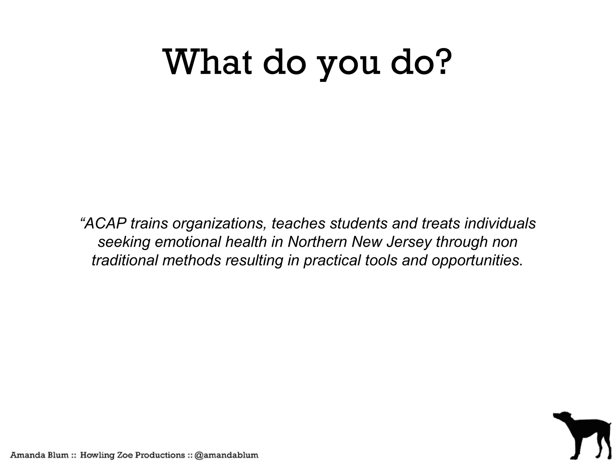 What do you do?



“ACAP trains organizations, teaches students and treats individuals
   seeking emotional health in Northern New Jersey through non
  traditional methods resulting in practical tools and opportunities.
 