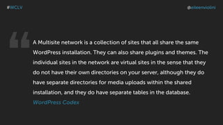 A Multisite network is a collection of sites that all share the same
WordPress installation. They can also share plugins and themes. The
individual sites in the network are virtual sites in the sense that they
do not have their own directories on your server, although they do
have separate directories for media uploads within the shared
installation, and they do have separate tables in the database.
WordPress Codex
#WCLV @eileenviolini
“
 