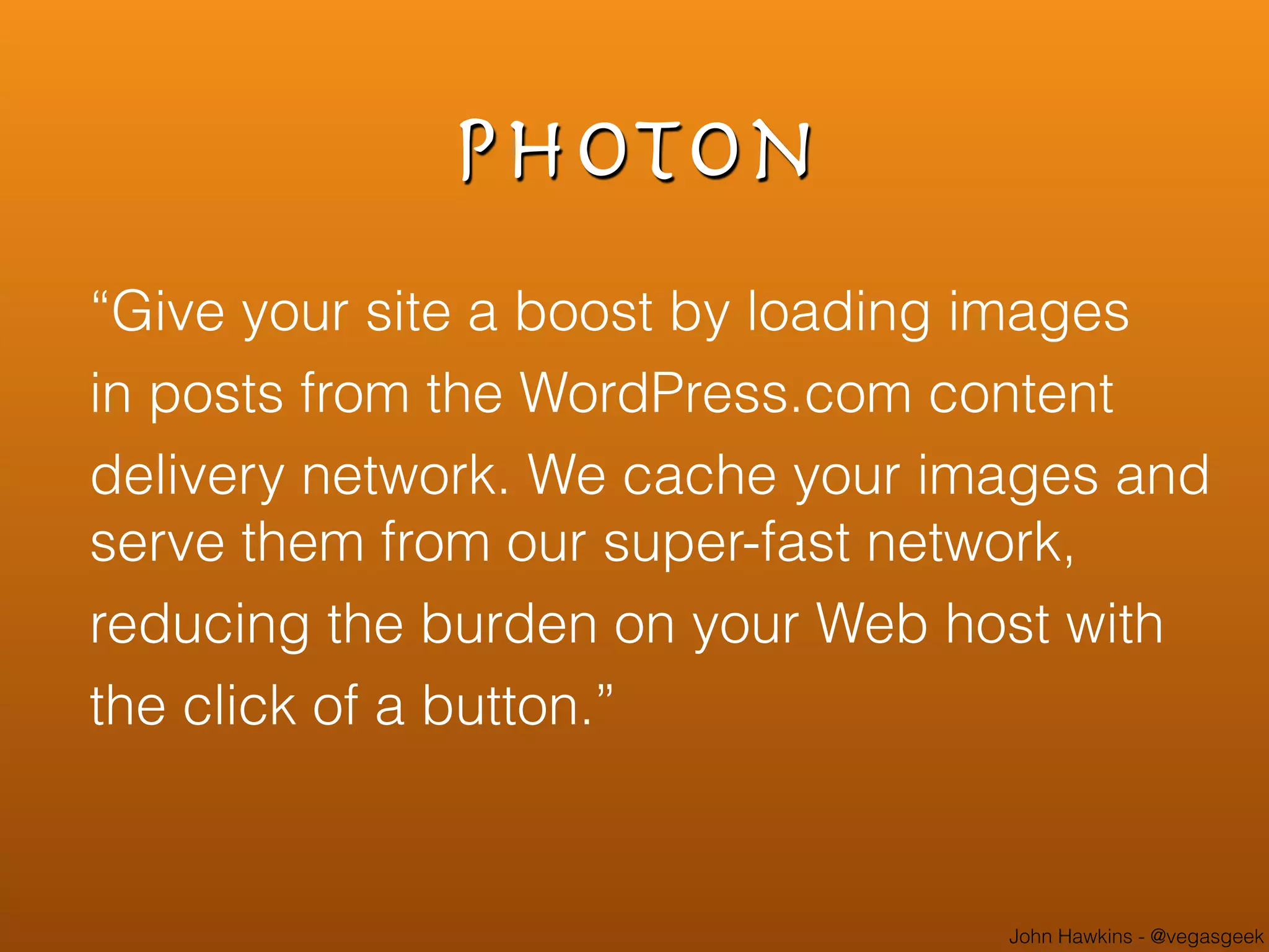 John Hawkins - @vegasgeek
Photon
“Give your site a boost by loading images
in posts from the WordPress.com content
delivery network. We cache your images and
serve them from our super-fast network,
reducing the burden on your Web host with
the click of a button.”
 