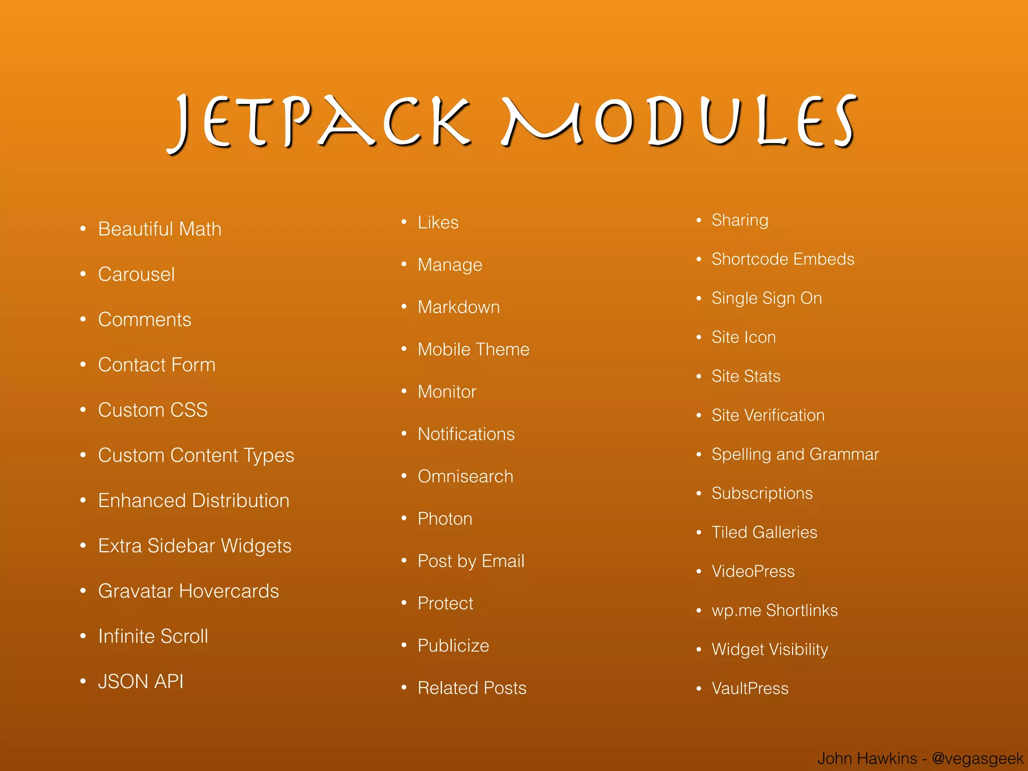 John Hawkins - @vegasgeek
Jetpack Modules
• Beautiful Math
• Carousel
• Comments
• Contact Form
• Custom CSS
• Custom Content Types
• Enhanced Distribution
• Extra Sidebar Widgets
• Gravatar Hovercards
• Inﬁnite Scroll
• JSON API
• Likes
• Manage
• Markdown
• Mobile Theme
• Monitor
• Notiﬁcations
• Omnisearch
• Photon
• Post by Email
• Protect
• Publicize
• Related Posts
• Sharing
• Shortcode Embeds
• Single Sign On
• Site Icon
• Site Stats
• Site Veriﬁcation
• Spelling and Grammar
• Subscriptions
• Tiled Galleries
• VideoPress
• wp.me Shortlinks
• Widget Visibility
• VaultPress
 