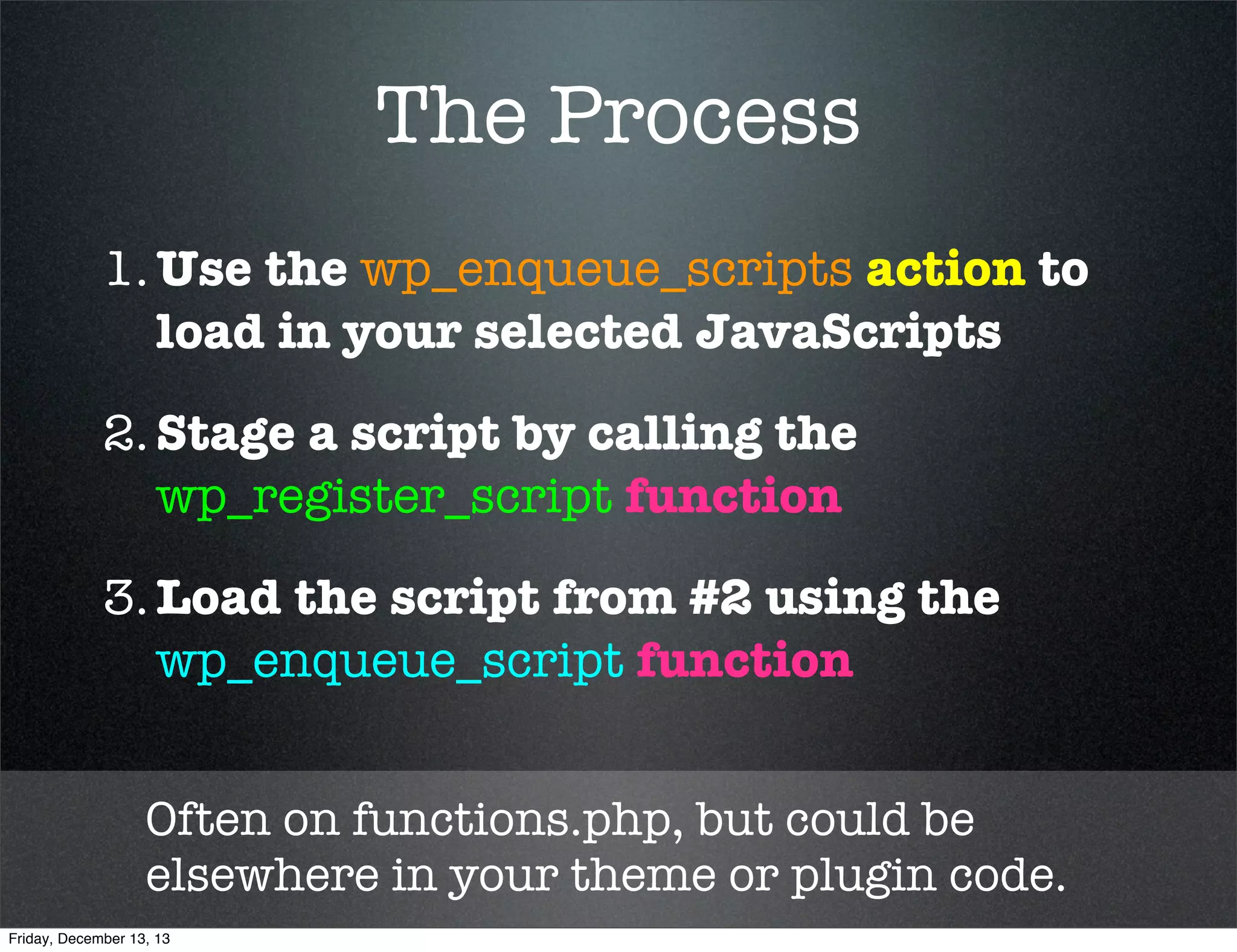 The Process
1. Use the wp_enqueue_scripts action to
load in your selected JavaScripts
2. Stage a script by calling the
wp_register_script function
3. Load the script from #2 using the
wp_enqueue_script function
Often on functions.php, but could be
elsewhere in your theme or plugin code.
Friday, December 13, 13

 