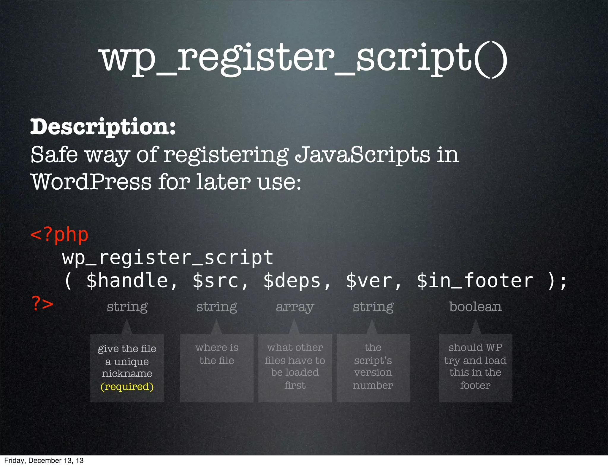 wp_register_script()
Description:
Safe way of registering JavaScripts in
WordPress for later use:
<?php 
wp_register_script
( $handle, $src, $deps, $ver, $in_footer );
?>
string
string
array
string
boolean
give the ﬁle
a unique
nickname
(required)

Friday, December 13, 13

where is
the ﬁle

what other
ﬁles have to
be loaded
ﬁrst

the
script’s
version
number

should WP
try and load
this in the
footer

 