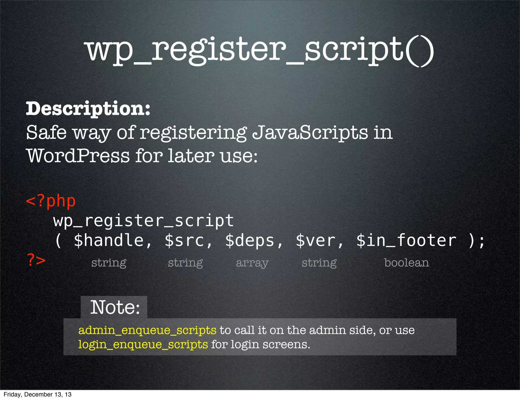 wp_register_script()
Description:
Safe way of registering JavaScripts in
WordPress for later use:
<?php 
wp_register_script
( $handle, $src, $deps, $ver, $in_footer );
?>
string
string
array
string
boolean

Note:
admin_enqueue_scripts to call it on the admin side, or use
login_enqueue_scripts for login screens.

Friday, December 13, 13

 