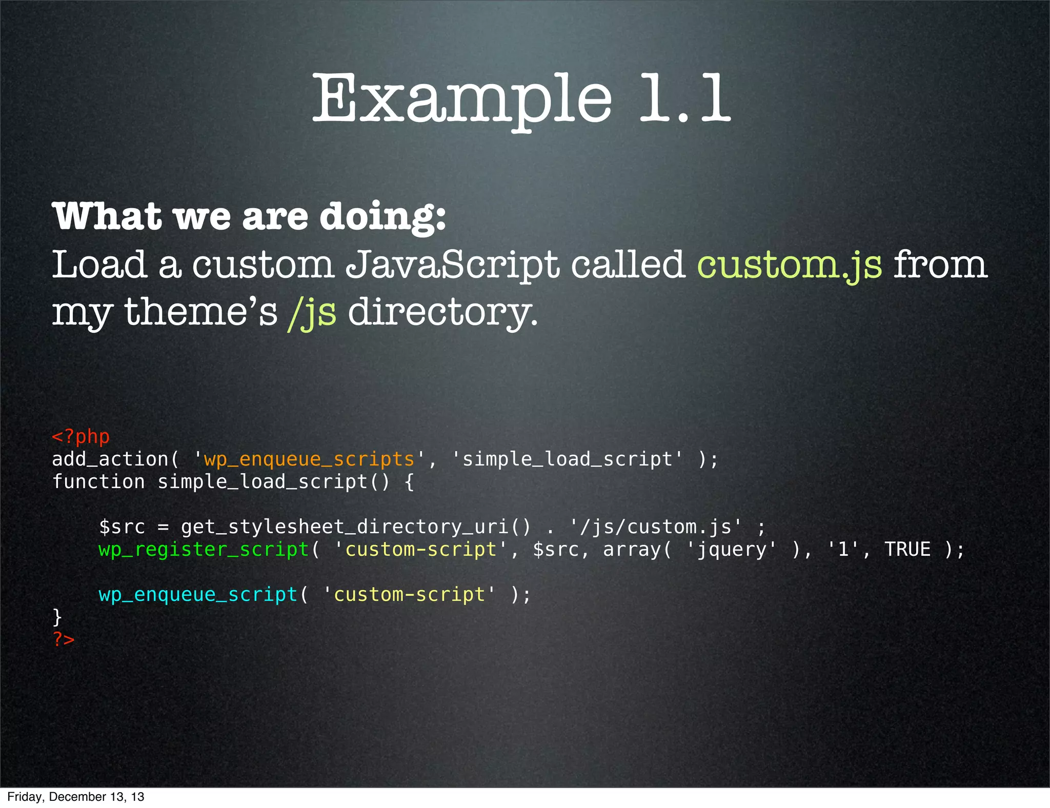 Example 1.1
What we are doing:
Load a custom JavaScript called custom.js from
my theme’s /js directory.
<?php 
add_action( 'wp_enqueue_scripts', 'simple_load_script' );
function simple_load_script() {
$src = get_stylesheet_directory_uri() . '/js/custom.js' ;
wp_register_script( 'custom-script', $src, array( 'jquery' ), '1', TRUE );
}
?> 

wp_enqueue_script( 'custom-script' );

Friday, December 13, 13

 