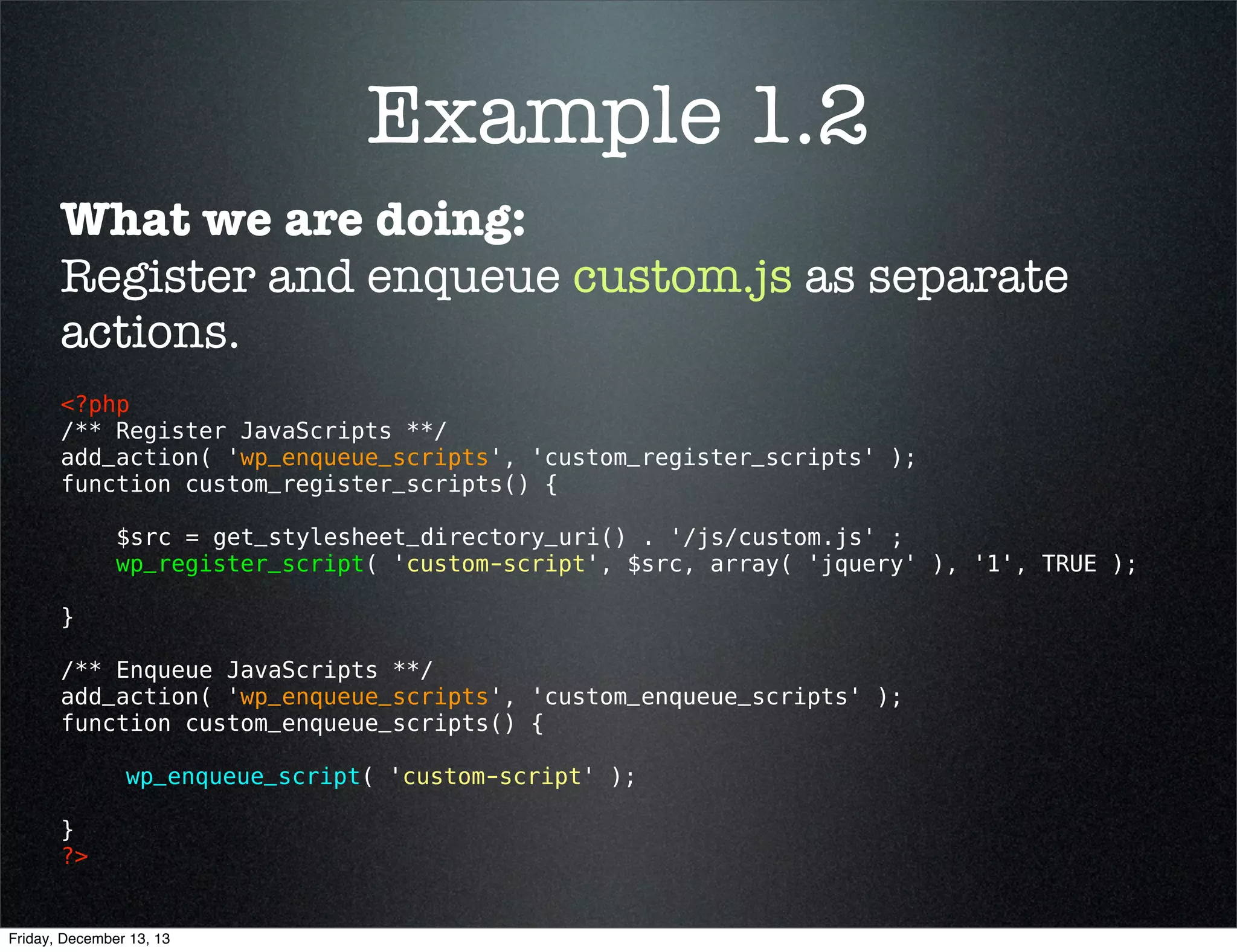 Example 1.2
What we are doing:
Register and enqueue custom.js as separate
actions.
<?php 
/** Register JavaScripts **/
add_action( 'wp_enqueue_scripts', 'custom_register_scripts' );
function custom_register_scripts() {
$src = get_stylesheet_directory_uri() . '/js/custom.js' ;
wp_register_script( 'custom-script', $src, array( 'jquery' ), '1', TRUE );
}
/** Enqueue JavaScripts **/
add_action( 'wp_enqueue_scripts', 'custom_enqueue_scripts' );
function custom_enqueue_scripts() {
wp_enqueue_script( 'custom-script' );
}
?> 

Friday, December 13, 13

 