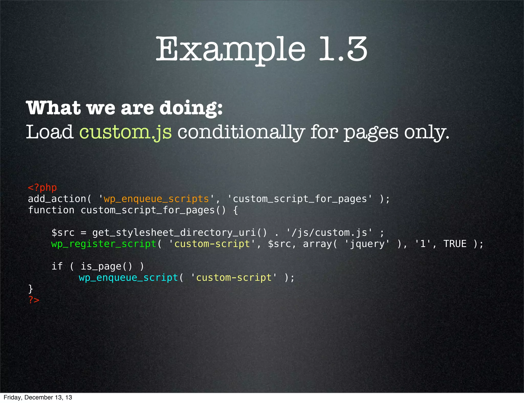 Example 1.3
What we are doing:
Load custom.js conditionally for pages only.
<?php 
add_action( 'wp_enqueue_scripts', 'custom_script_for_pages' );
function custom_script_for_pages() {
$src = get_stylesheet_directory_uri() . '/js/custom.js' ;
wp_register_script( 'custom-script', $src, array( 'jquery' ), '1', TRUE );

}
?> 

if( is_page() )
wp_enqueue_script( 'custom-script' );

Friday, December 13, 13

 