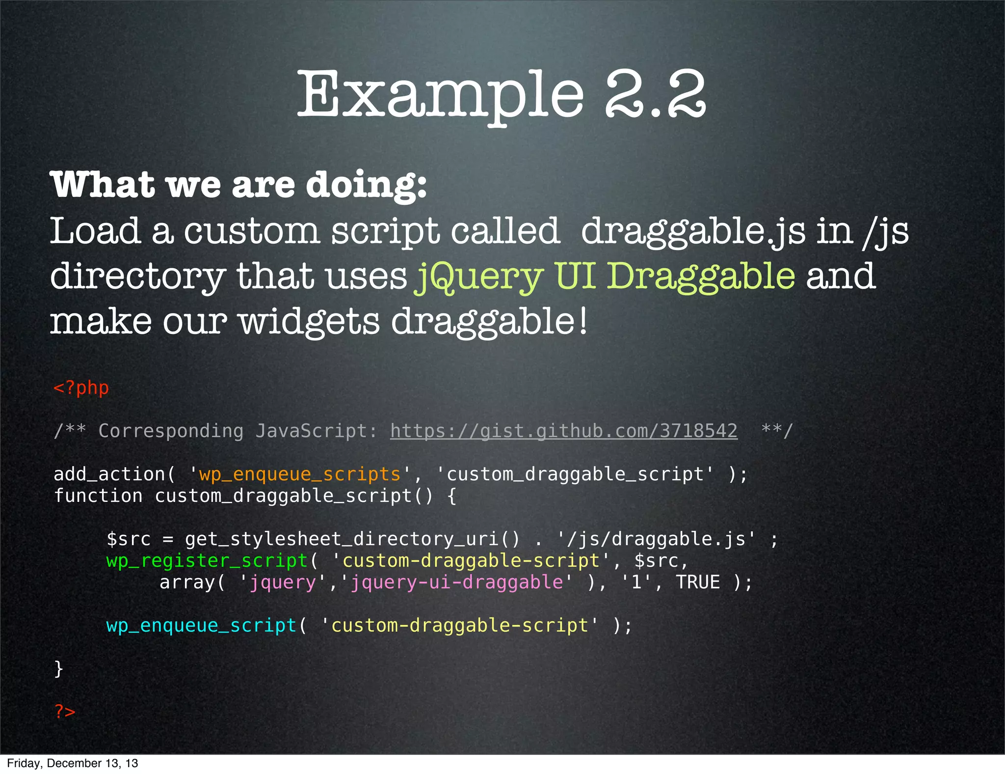 Example 2.1
What we are doing:
Load and use jQuery UI Draggable, which is preregistered.
<?php 
add_action( 'wp_enqueue_scripts', 'enqueue_draggable' );
function enqueue_draggable() {
wp_enqueue_script( 'jquery-ui-draggable' );
}
?> 

Friday, December 13, 13

 