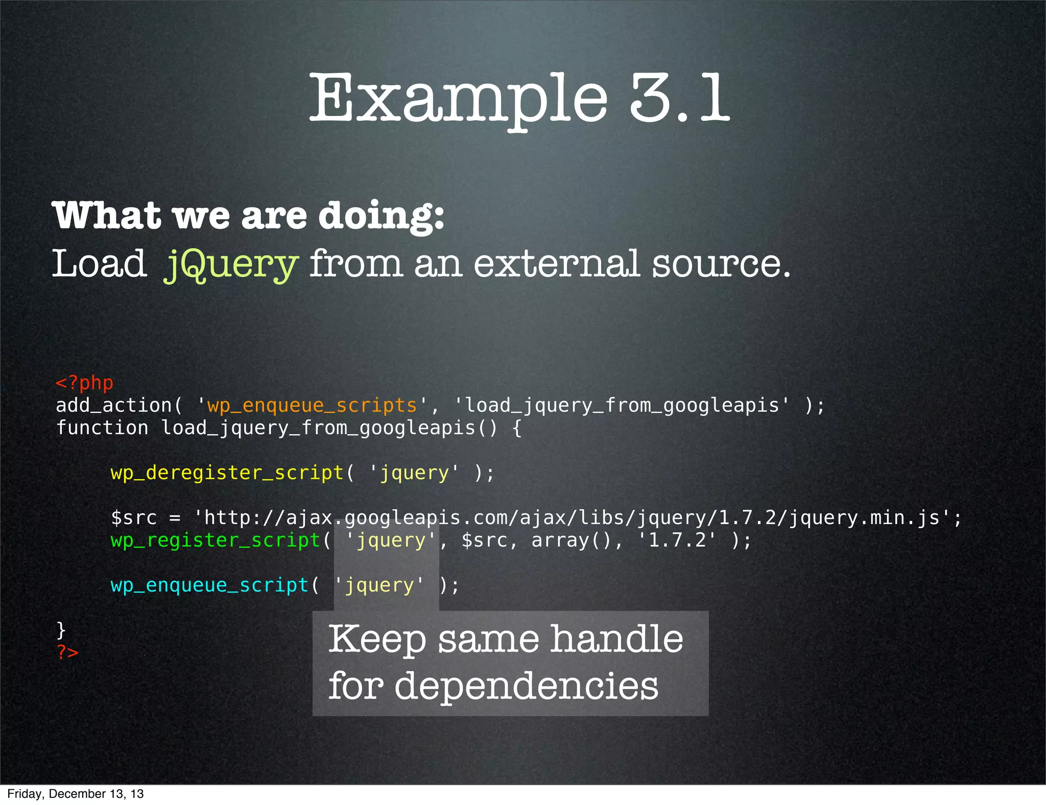 Example 3.1
What we are doing:
Load jquery from an external source.
<?php 
add_action( 'wp_enqueue_scripts', 'load_jquery_from_googleapis' );
function load_jquery_from_googleapis() {
wp_deregister_script( 'jquery' );
$src = 'http://ajax.googleapis.com/ajax/libs/jquery/1.10.2/jquery.min.js';
wp_register_script( 'jquery', $src, array(), '1.10.2' );
wp_enqueue_script( 'jquery' );
}
?> 

Friday, December 13, 13

 