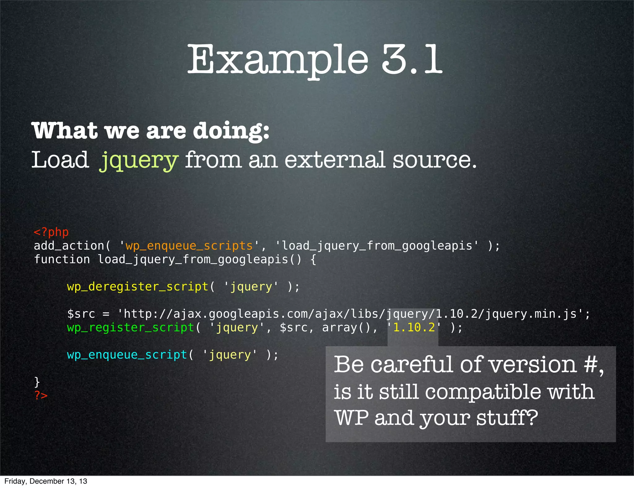 Example 3.1
What we are doing:
Load jQuery from an external source.
<?php 
add_action( 'wp_enqueue_scripts', 'load_jquery_from_googleapis' );
function load_jquery_from_googleapis() {
wp_deregister_script( 'jquery' );
$src = 'http://ajax.googleapis.com/ajax/libs/jquery/1.10.2/jquery.min.js';
wp_register_script( 'jquery', $src, array(), '1.10.2' );
wp_enqueue_script( 'jquery' );
}
?> 

Friday, December 13, 13

Keep same handle
for dependencies

 